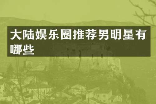 大陆娱乐圈推荐男明星有哪些