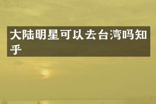 大陆明星可以去台湾吗知乎