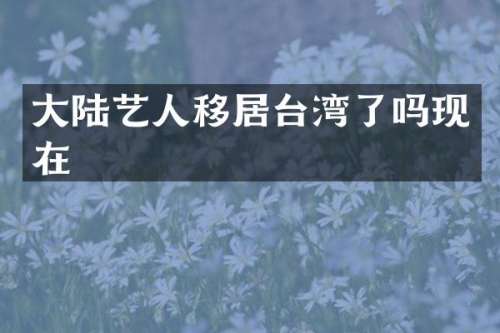 大陆艺人移居台湾了吗现在