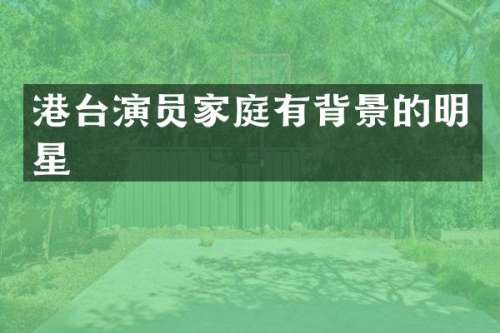 港台演员家庭有背景的明星