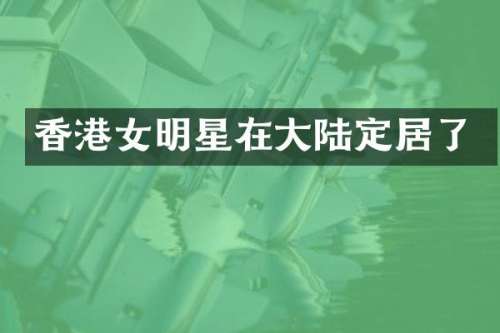 香港女明星在大陆定居了