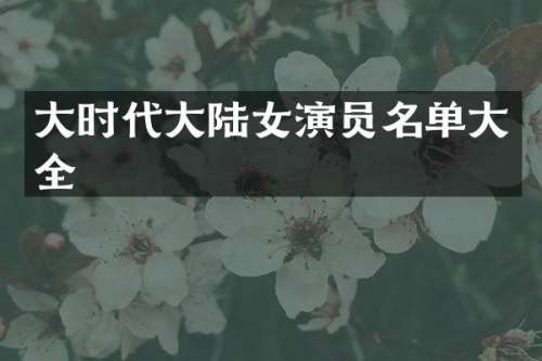 大时代大陆女演员名单大全