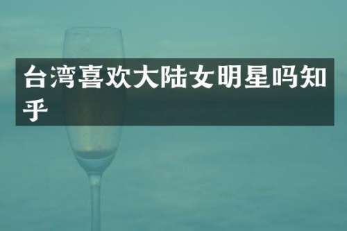 台湾喜欢大陆女明星吗知乎