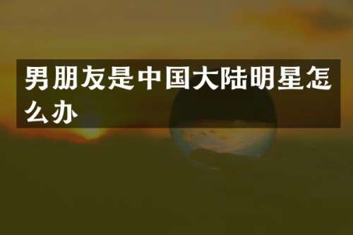 男朋友是中国大陆明星怎么办