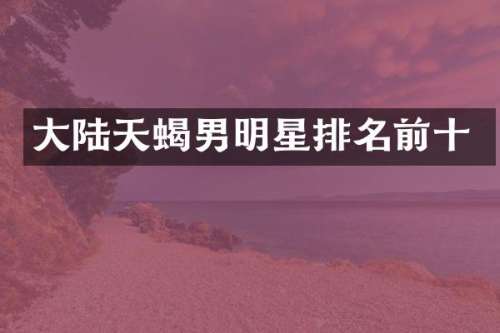 大陆天蝎男明星排名前十