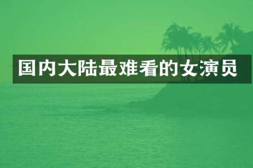 国内大陆最难看的女演员