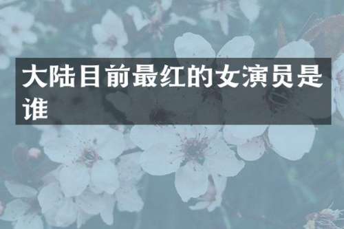 大陆目前最红的女演员是谁