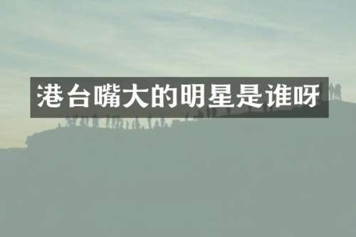 港台嘴大的明星是谁呀