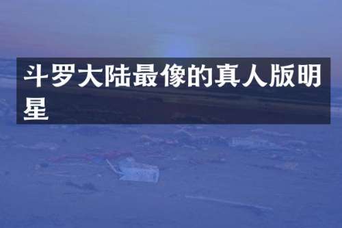 斗罗大陆最像的真人版明星