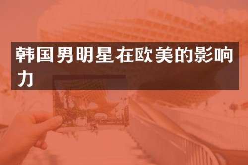 韩国男明星在欧美的影响力