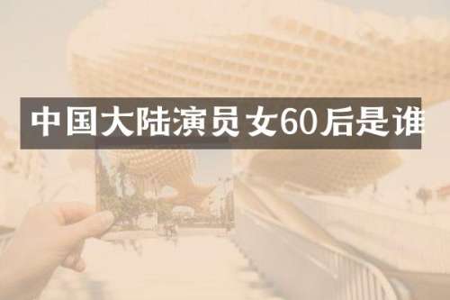 中国大陆演员女60后是谁