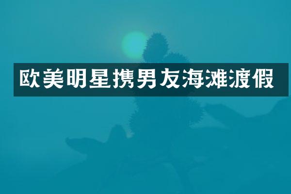 欧美明星携男友海滩渡假