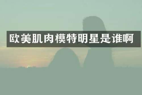 欧美肌肉模特明星是谁啊