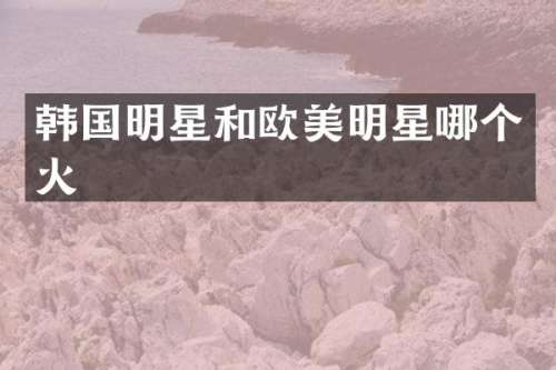 韩国明星和欧美明星哪个火