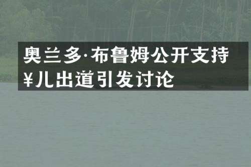 奥兰多·布鲁姆公开支持女儿出道引发讨论