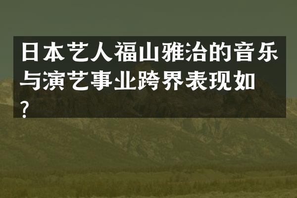 日本艺人福山雅治的音乐与演艺事业跨界表现如何？
