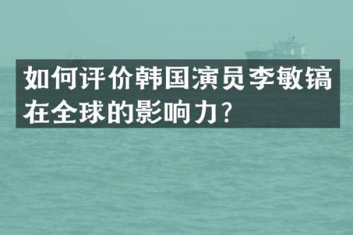 如何评价韩国演员李敏镐在全球的影响力？