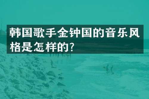 韩国歌手金钟国的音乐风格是怎样的？
