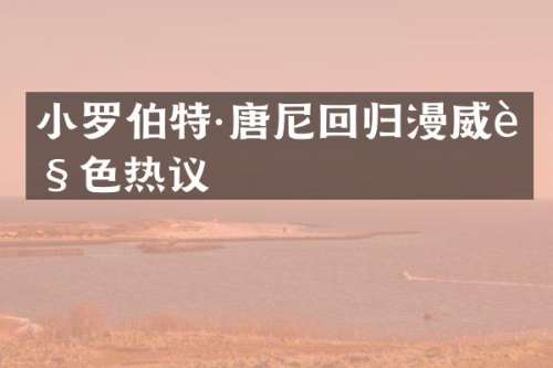 小罗伯特·唐尼回归漫威角色热议