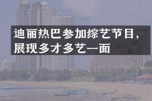 迪丽热巴参加综艺节目，展现多才多艺一面
