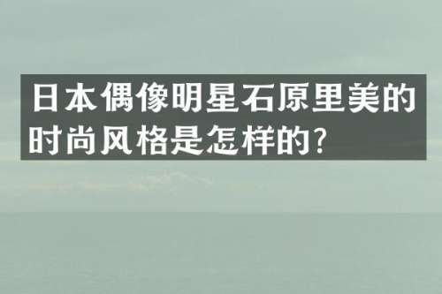 日本偶像明星石原里美的时尚风格是怎样的？