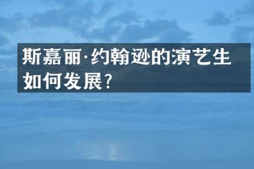 斯嘉丽·约翰逊的演艺生涯如何发展？