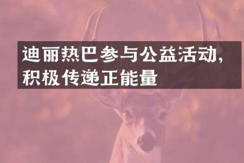 迪丽热巴参与公益活动，积极传递正能量