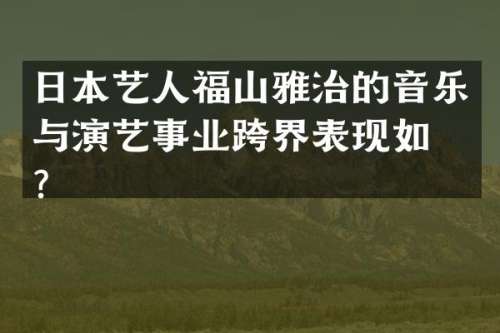 日本艺人福山雅治的音乐与演艺事业跨界表现如何？
