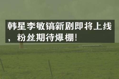 韩星李敏镐新剧即将上线，粉丝期待爆棚！