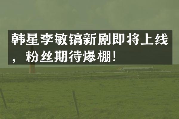 韩星李敏镐新剧即将上线，粉丝期待爆棚！