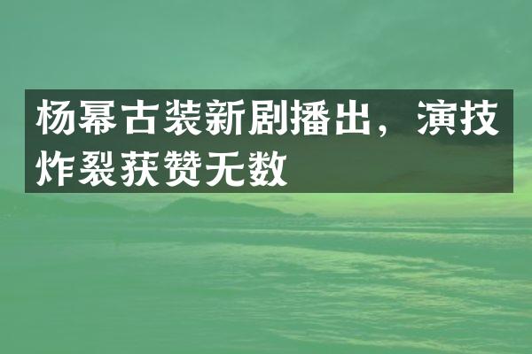 杨幂古装新剧播出，演技炸裂获赞无数