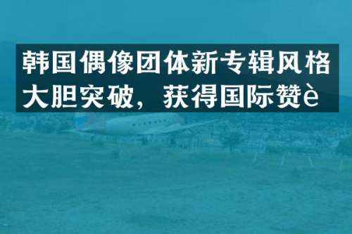 韩国偶像团体新专辑风格大胆突破，获得国际赞誉