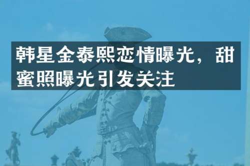 韩星金泰熙恋情曝光，甜蜜照曝光引发关注
