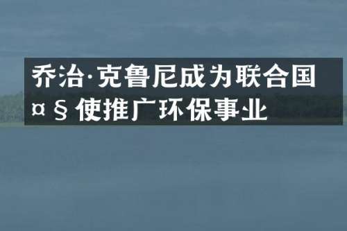 乔治·克鲁尼成为联合国大使推广环保事业