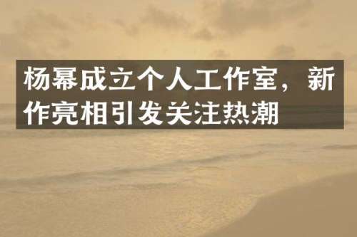 杨幂成立个人工作室，新作亮相引发关注热潮