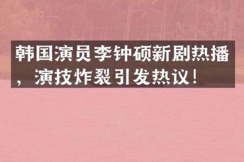 韩国演员李钟硕新剧热播，演技炸裂引发热议！
