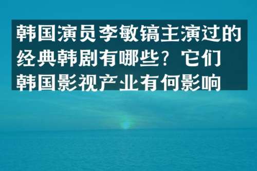 韩国演员李敏镐主演过的经典韩剧有哪些？它们对韩国影视产业有何影响？