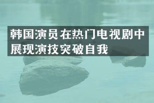 韩国演员在热门电视剧中展现演技突破自我