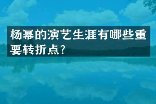 杨幂的演艺生涯有哪些重要转折点？