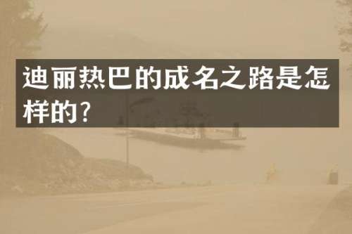 迪丽热巴的成名之路是怎样的？
