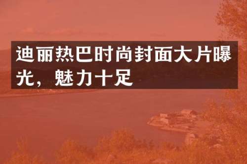 迪丽热巴时尚封面大片曝光，魅力十足
