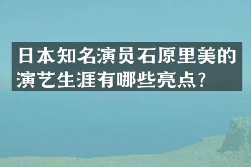 日本知名演员石原里美的演艺生涯有哪些亮点？