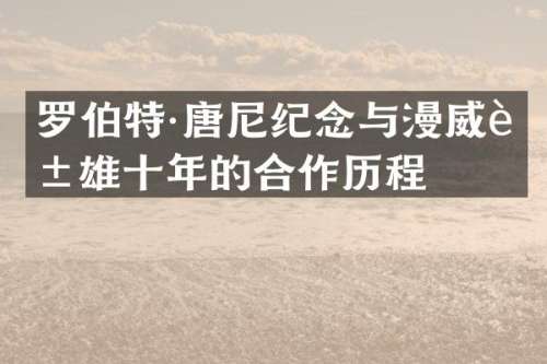 罗伯特·唐尼纪念与漫威英雄十年的合作历程