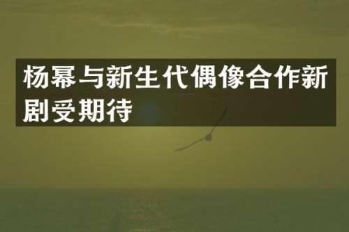 杨幂与新生代偶像合作新剧受期待