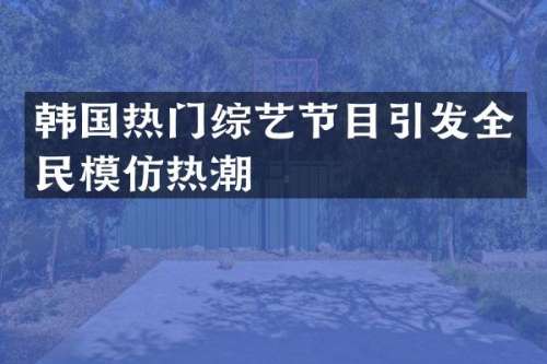 韩国热门综艺节目引发全民模仿热潮