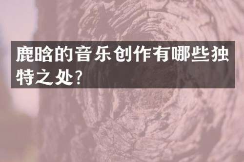 鹿晗的音乐创作有哪些独特之处？