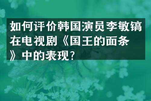 如何评价韩国演员李敏镐在电视剧《国王的面条店》中的表现？