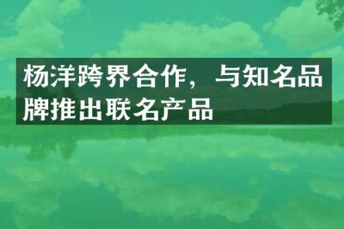 杨洋跨界合作，与知名品牌推出联名产品