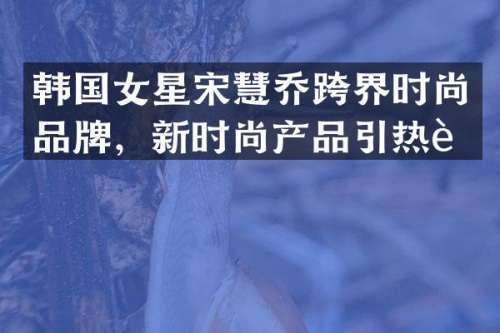 韩国女星宋慧乔跨界时尚品牌，新时尚产品引热议