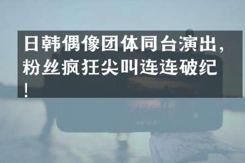 日韩偶像团体同台演出，粉丝疯狂尖叫连连破纪录！